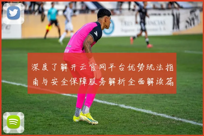 深度了解开云官网平台优势玩法指南与安全保障服务解析全面解读篇